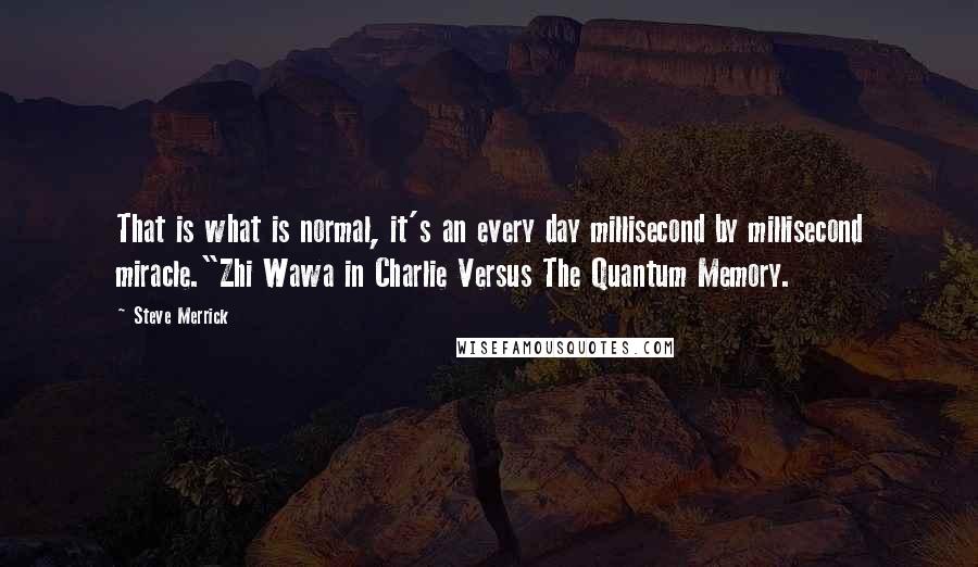 Steve Merrick Quotes: That is what is normal, it's an every day millisecond by millisecond miracle."Zhi Wawa in Charlie Versus The Quantum Memory.