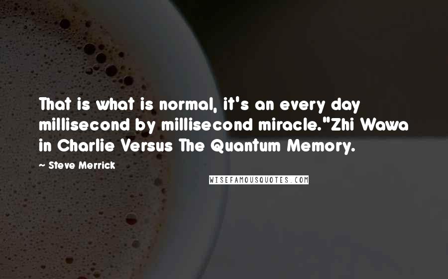 Steve Merrick Quotes: That is what is normal, it's an every day millisecond by millisecond miracle."Zhi Wawa in Charlie Versus The Quantum Memory.