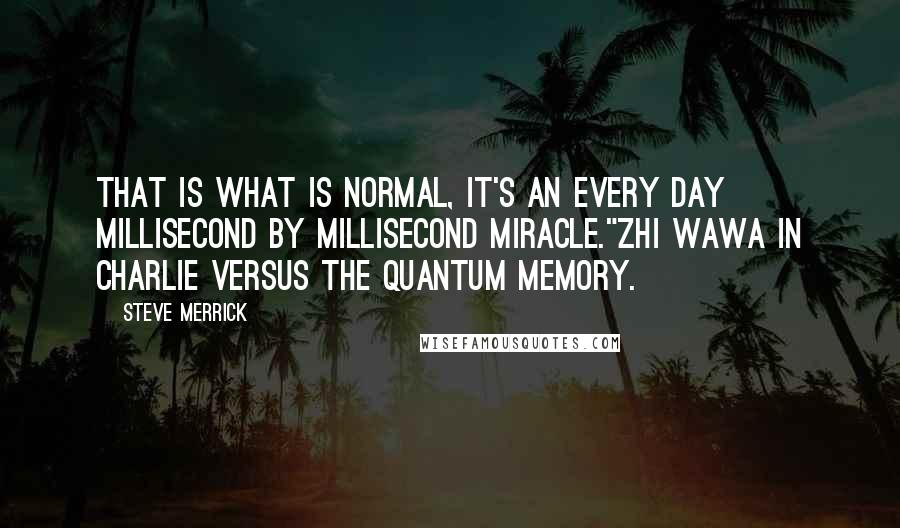 Steve Merrick Quotes: That is what is normal, it's an every day millisecond by millisecond miracle."Zhi Wawa in Charlie Versus The Quantum Memory.