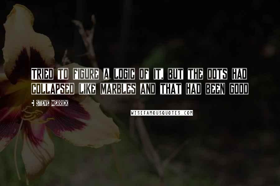 Steve Merrick Quotes: Tried to figure a logic of it, but the dots had collapsed like marbles and that had been good