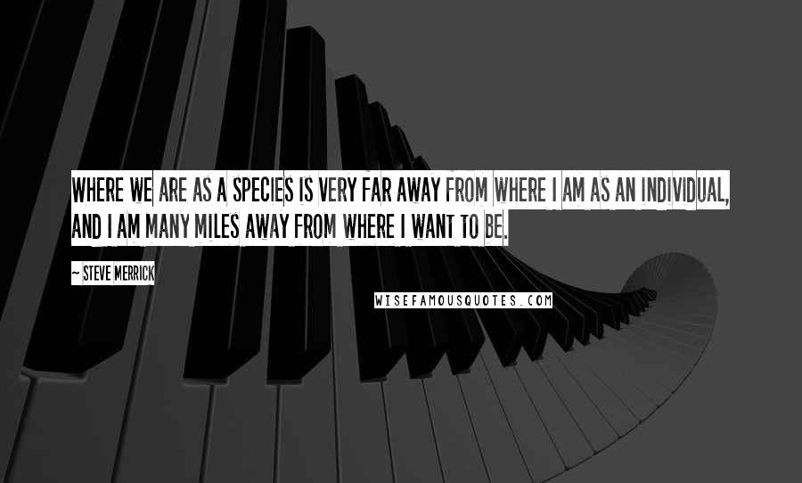 Steve Merrick Quotes: Where we are as a species is very far away from where I am as an individual, and I am many miles away from where I want to be.