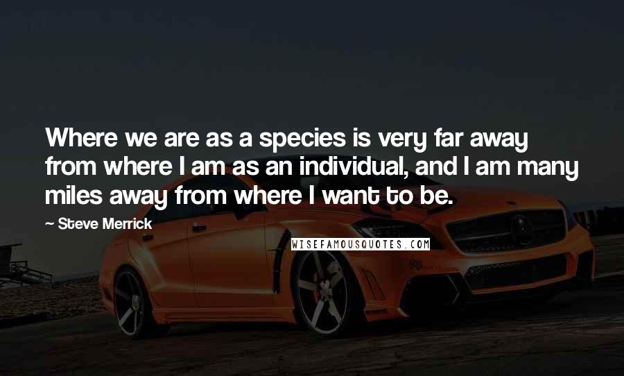 Steve Merrick Quotes: Where we are as a species is very far away from where I am as an individual, and I am many miles away from where I want to be.