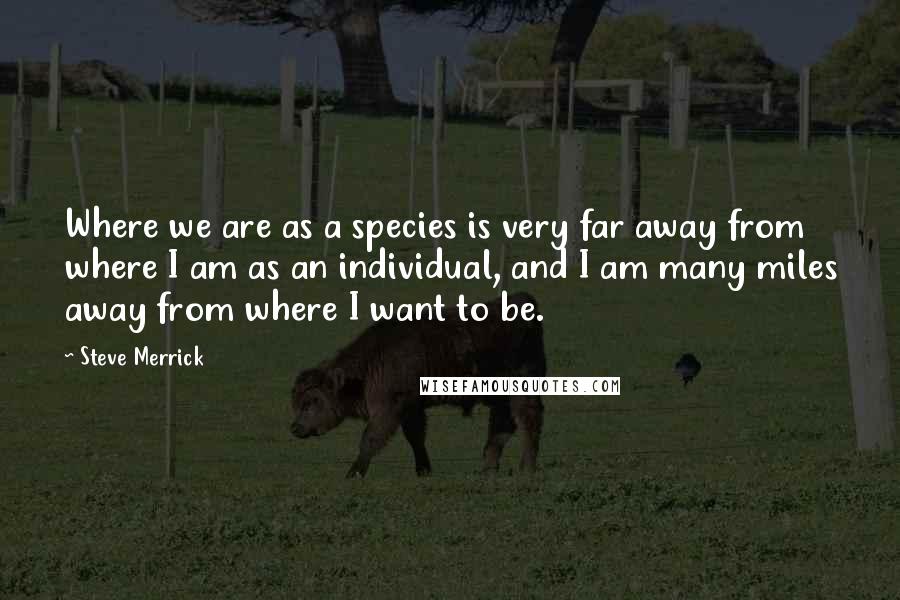 Steve Merrick Quotes: Where we are as a species is very far away from where I am as an individual, and I am many miles away from where I want to be.