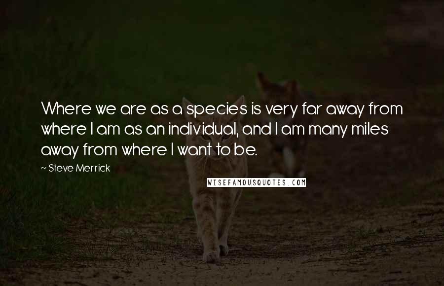 Steve Merrick Quotes: Where we are as a species is very far away from where I am as an individual, and I am many miles away from where I want to be.