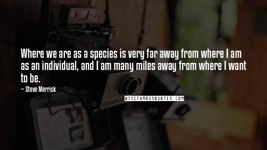 Steve Merrick Quotes: Where we are as a species is very far away from where I am as an individual, and I am many miles away from where I want to be.