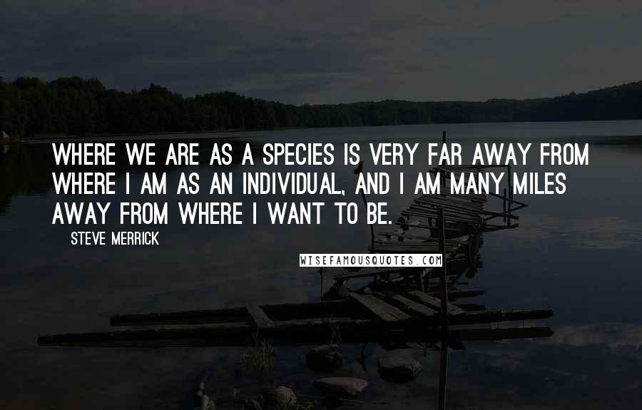 Steve Merrick Quotes: Where we are as a species is very far away from where I am as an individual, and I am many miles away from where I want to be.