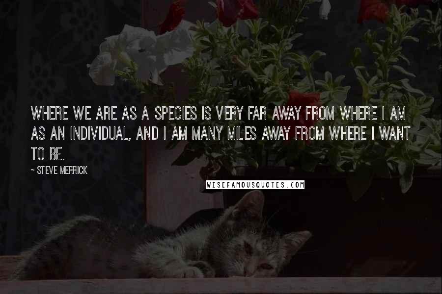 Steve Merrick Quotes: Where we are as a species is very far away from where I am as an individual, and I am many miles away from where I want to be.