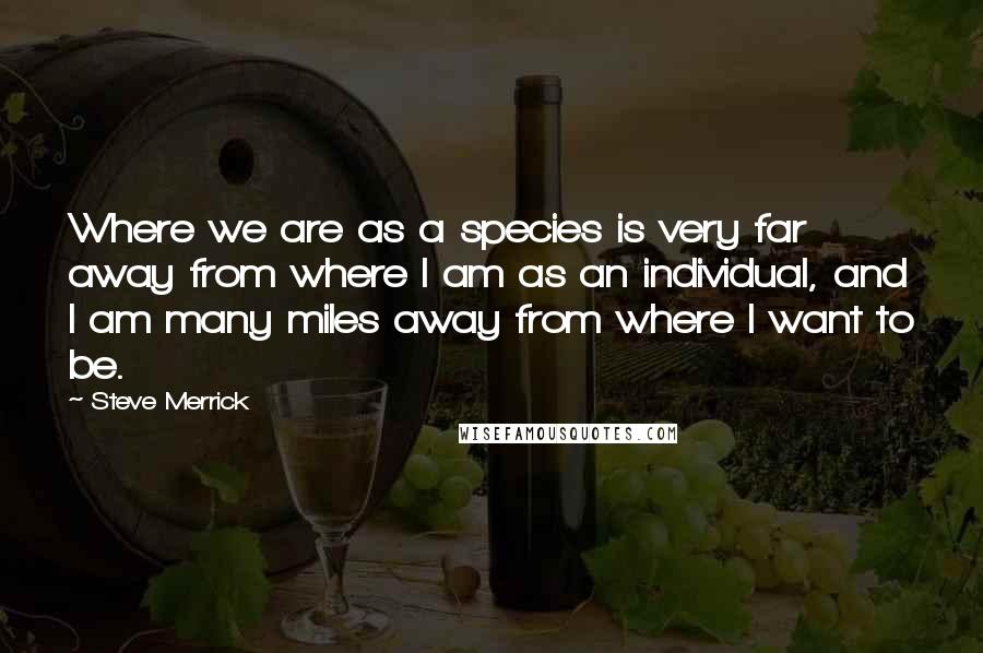 Steve Merrick Quotes: Where we are as a species is very far away from where I am as an individual, and I am many miles away from where I want to be.