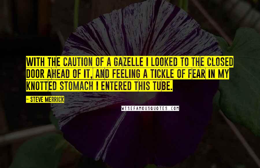 Steve Merrick Quotes: With the caution of a gazelle I looked to the closed door ahead of it, and feeling a tickle of fear in my knotted stomach I entered this tube.