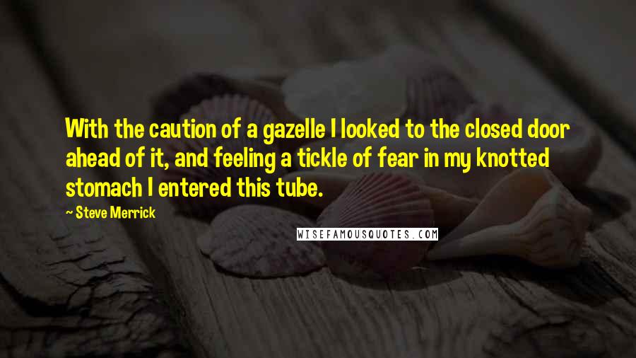 Steve Merrick Quotes: With the caution of a gazelle I looked to the closed door ahead of it, and feeling a tickle of fear in my knotted stomach I entered this tube.