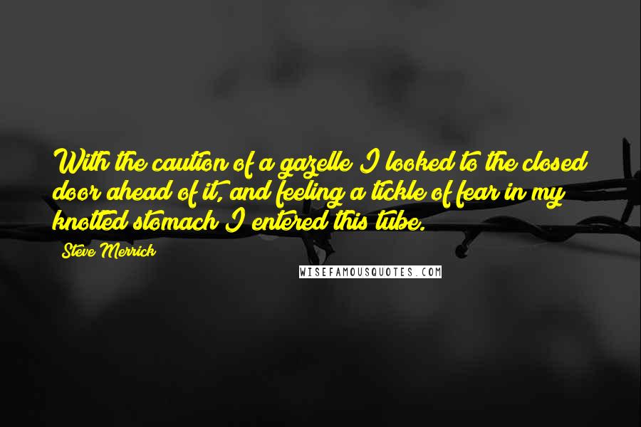 Steve Merrick Quotes: With the caution of a gazelle I looked to the closed door ahead of it, and feeling a tickle of fear in my knotted stomach I entered this tube.