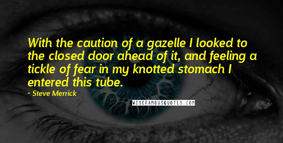 Steve Merrick Quotes: With the caution of a gazelle I looked to the closed door ahead of it, and feeling a tickle of fear in my knotted stomach I entered this tube.