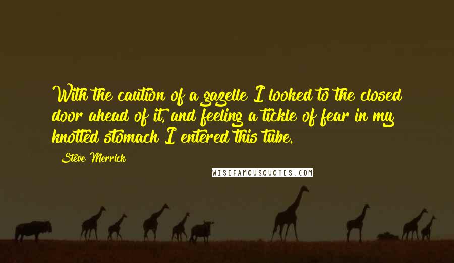 Steve Merrick Quotes: With the caution of a gazelle I looked to the closed door ahead of it, and feeling a tickle of fear in my knotted stomach I entered this tube.