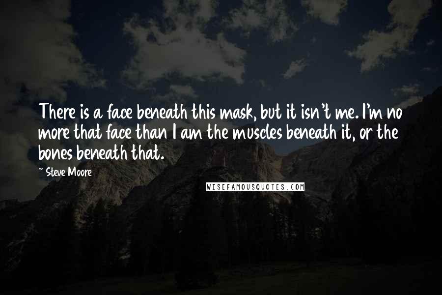 Steve Moore Quotes: There is a face beneath this mask, but it isn't me. I'm no more that face than I am the muscles beneath it, or the bones beneath that.