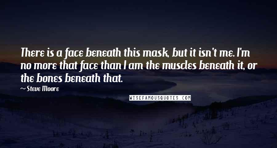 Steve Moore Quotes: There is a face beneath this mask, but it isn't me. I'm no more that face than I am the muscles beneath it, or the bones beneath that.