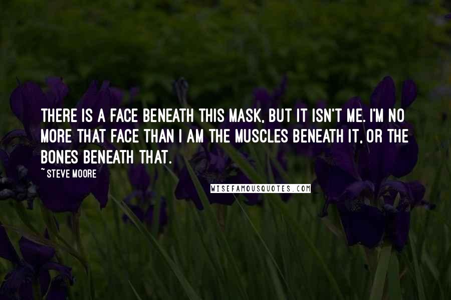 Steve Moore Quotes: There is a face beneath this mask, but it isn't me. I'm no more that face than I am the muscles beneath it, or the bones beneath that.