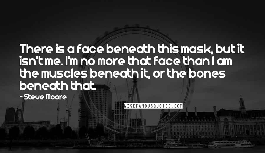 Steve Moore Quotes: There is a face beneath this mask, but it isn't me. I'm no more that face than I am the muscles beneath it, or the bones beneath that.