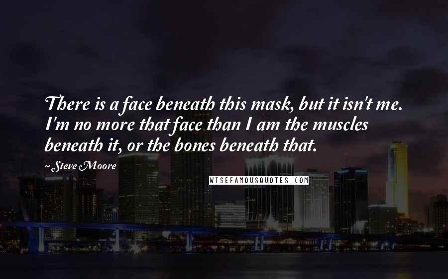 Steve Moore Quotes: There is a face beneath this mask, but it isn't me. I'm no more that face than I am the muscles beneath it, or the bones beneath that.