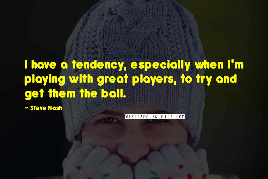 Steve Nash Quotes: I have a tendency, especially when I'm playing with great players, to try and get them the ball.