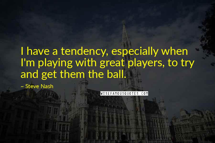 Steve Nash Quotes: I have a tendency, especially when I'm playing with great players, to try and get them the ball.
