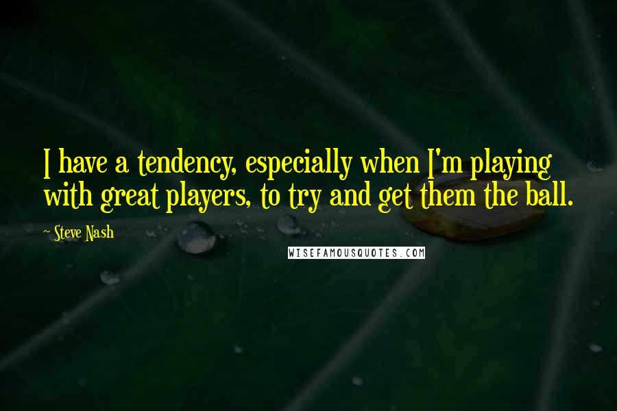 Steve Nash Quotes: I have a tendency, especially when I'm playing with great players, to try and get them the ball.