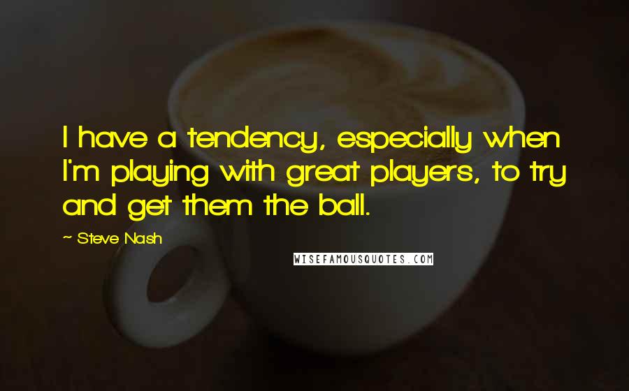 Steve Nash Quotes: I have a tendency, especially when I'm playing with great players, to try and get them the ball.