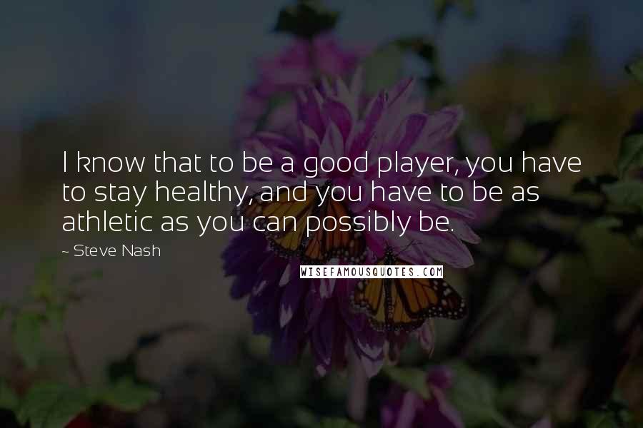 Steve Nash Quotes: I know that to be a good player, you have to stay healthy, and you have to be as athletic as you can possibly be.