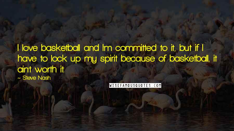 Steve Nash Quotes: I love basketball and I'm committed to it, but if I have to lock up my spirit because of basketball, it ain't worth it.