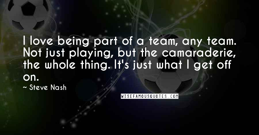 Steve Nash Quotes: I love being part of a team, any team. Not just playing, but the camaraderie, the whole thing. It's just what I get off on.