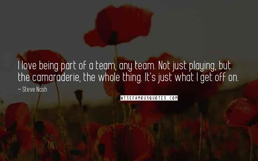 Steve Nash Quotes: I love being part of a team, any team. Not just playing, but the camaraderie, the whole thing. It's just what I get off on.