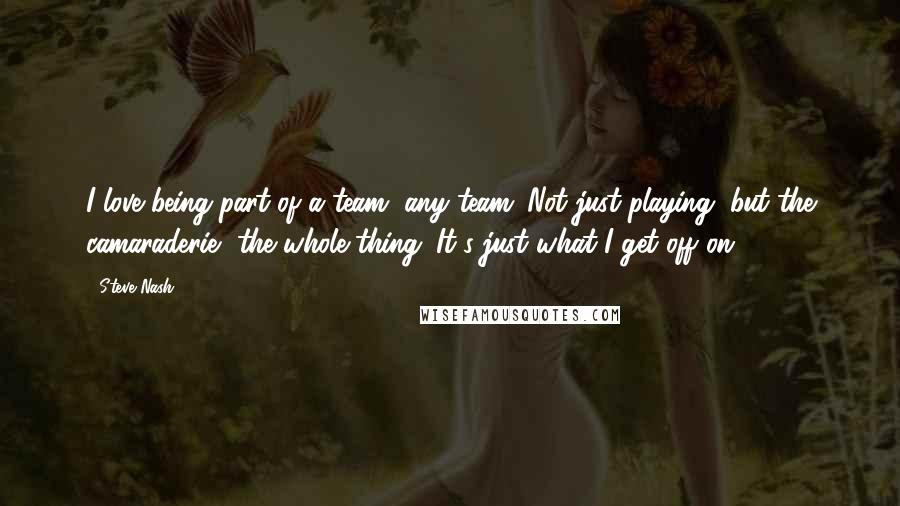 Steve Nash Quotes: I love being part of a team, any team. Not just playing, but the camaraderie, the whole thing. It's just what I get off on.
