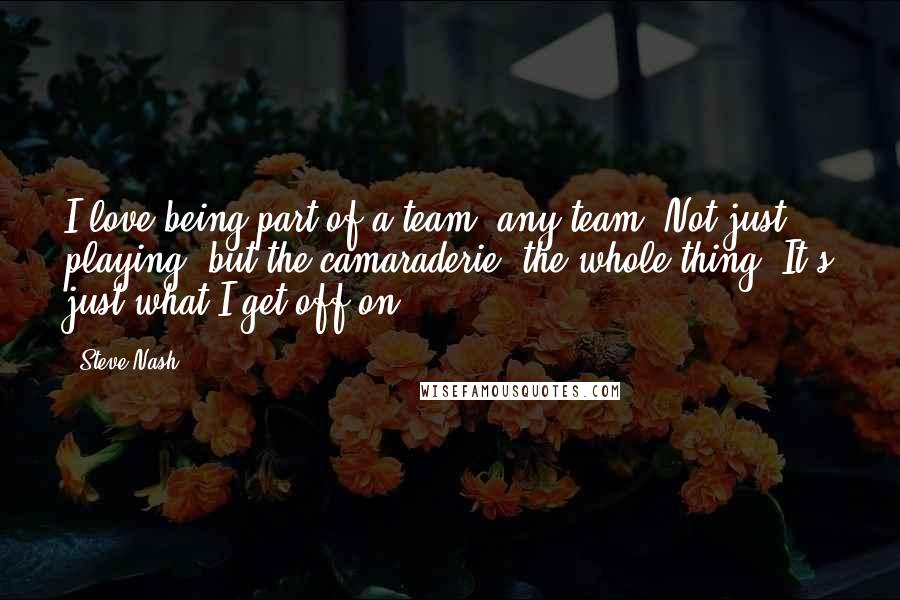 Steve Nash Quotes: I love being part of a team, any team. Not just playing, but the camaraderie, the whole thing. It's just what I get off on.