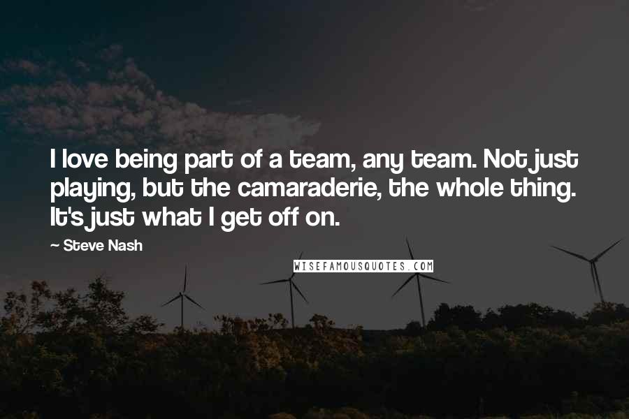 Steve Nash Quotes: I love being part of a team, any team. Not just playing, but the camaraderie, the whole thing. It's just what I get off on.