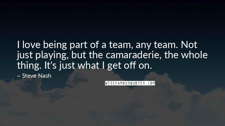 Steve Nash Quotes: I love being part of a team, any team. Not just playing, but the camaraderie, the whole thing. It's just what I get off on.