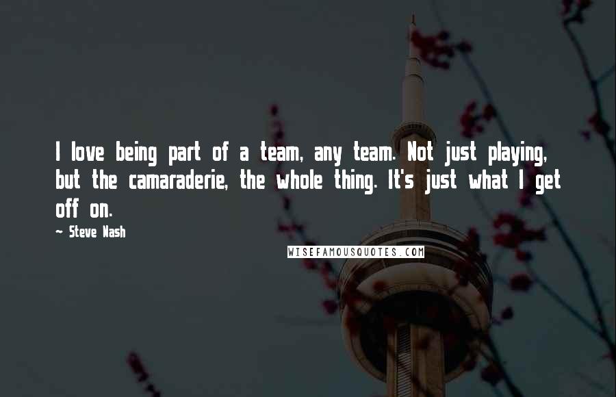 Steve Nash Quotes: I love being part of a team, any team. Not just playing, but the camaraderie, the whole thing. It's just what I get off on.