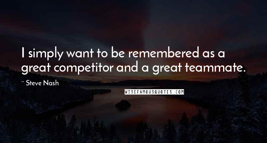 Steve Nash Quotes: I simply want to be remembered as a great competitor and a great teammate.