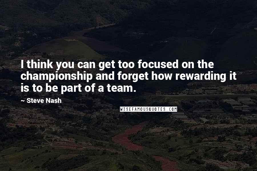 Steve Nash Quotes: I think you can get too focused on the championship and forget how rewarding it is to be part of a team.