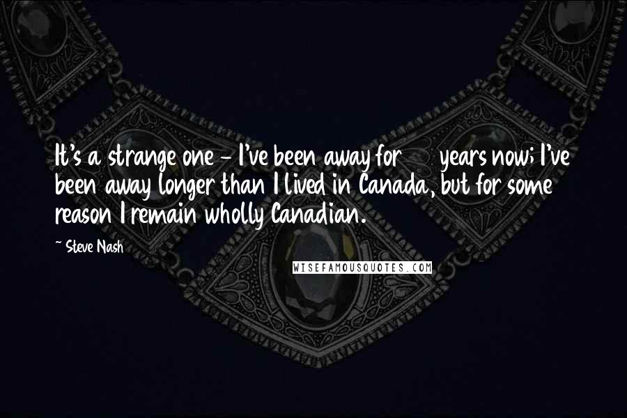 Steve Nash Quotes: It's a strange one - I've been away for 20 years now; I've been away longer than I lived in Canada, but for some reason I remain wholly Canadian.