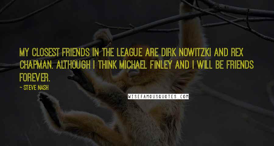 Steve Nash Quotes: My closest friends in the league are Dirk Nowitzki and Rex Chapman. Although I think Michael Finley and I will be friends forever.