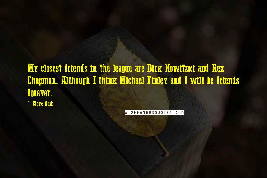 Steve Nash Quotes: My closest friends in the league are Dirk Nowitzki and Rex Chapman. Although I think Michael Finley and I will be friends forever.