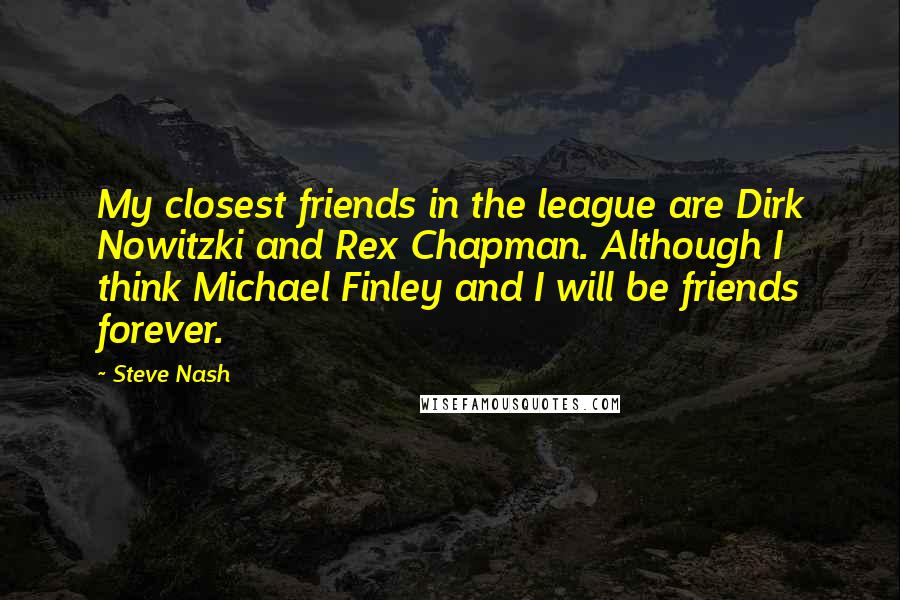 Steve Nash Quotes: My closest friends in the league are Dirk Nowitzki and Rex Chapman. Although I think Michael Finley and I will be friends forever.