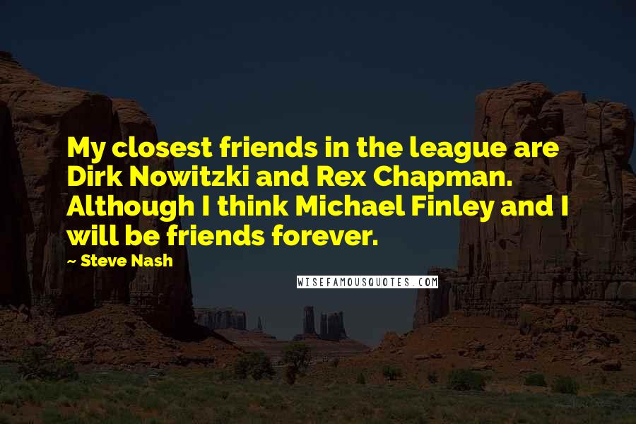 Steve Nash Quotes: My closest friends in the league are Dirk Nowitzki and Rex Chapman. Although I think Michael Finley and I will be friends forever.