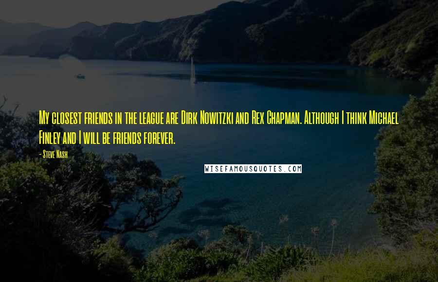 Steve Nash Quotes: My closest friends in the league are Dirk Nowitzki and Rex Chapman. Although I think Michael Finley and I will be friends forever.
