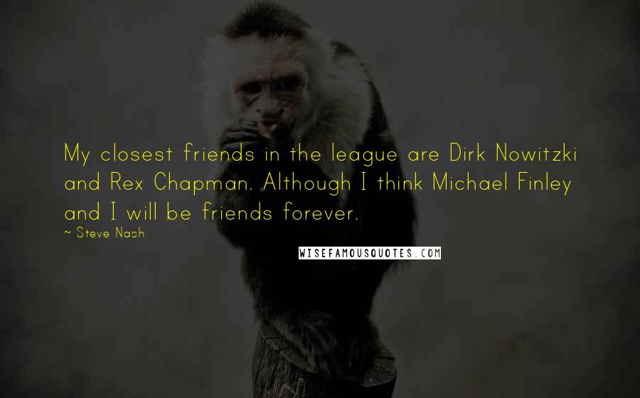 Steve Nash Quotes: My closest friends in the league are Dirk Nowitzki and Rex Chapman. Although I think Michael Finley and I will be friends forever.