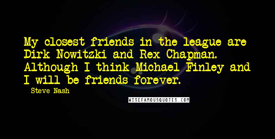 Steve Nash Quotes: My closest friends in the league are Dirk Nowitzki and Rex Chapman. Although I think Michael Finley and I will be friends forever.