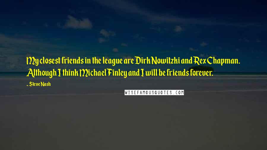 Steve Nash Quotes: My closest friends in the league are Dirk Nowitzki and Rex Chapman. Although I think Michael Finley and I will be friends forever.