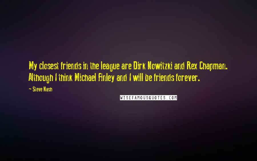 Steve Nash Quotes: My closest friends in the league are Dirk Nowitzki and Rex Chapman. Although I think Michael Finley and I will be friends forever.