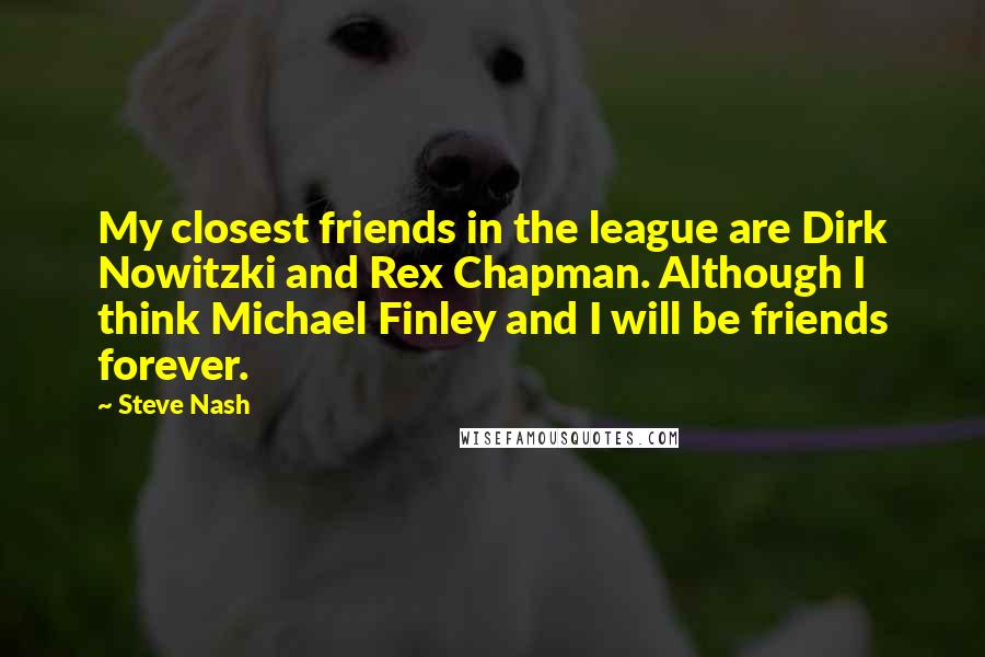 Steve Nash Quotes: My closest friends in the league are Dirk Nowitzki and Rex Chapman. Although I think Michael Finley and I will be friends forever.