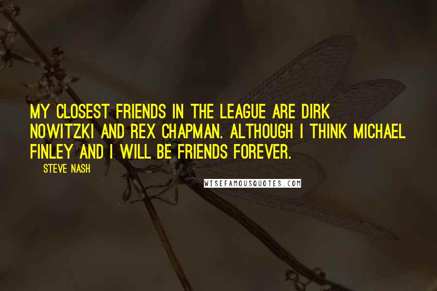 Steve Nash Quotes: My closest friends in the league are Dirk Nowitzki and Rex Chapman. Although I think Michael Finley and I will be friends forever.