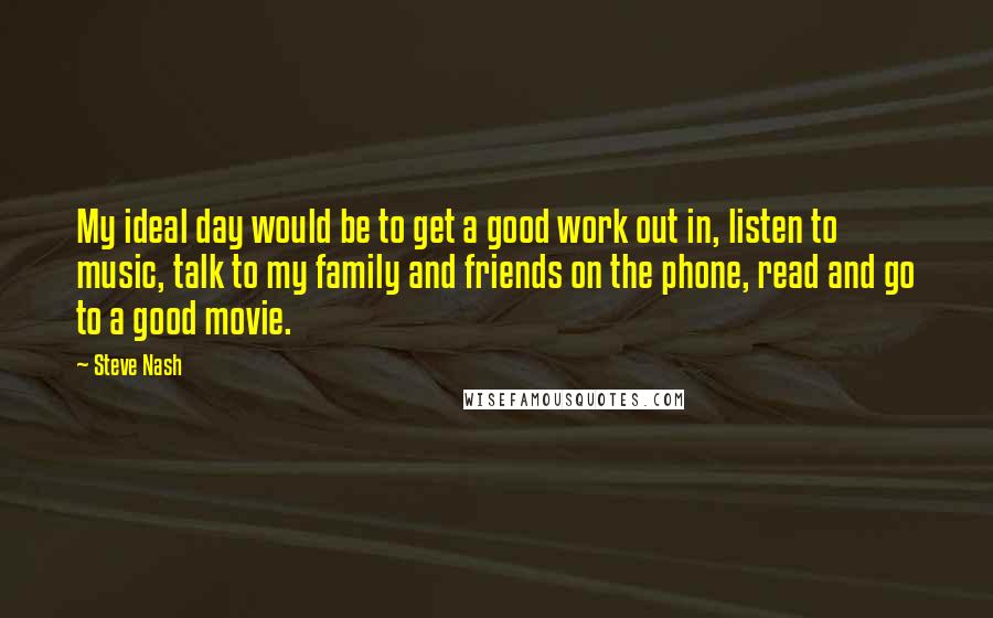 Steve Nash Quotes: My ideal day would be to get a good work out in, listen to music, talk to my family and friends on the phone, read and go to a good movie.